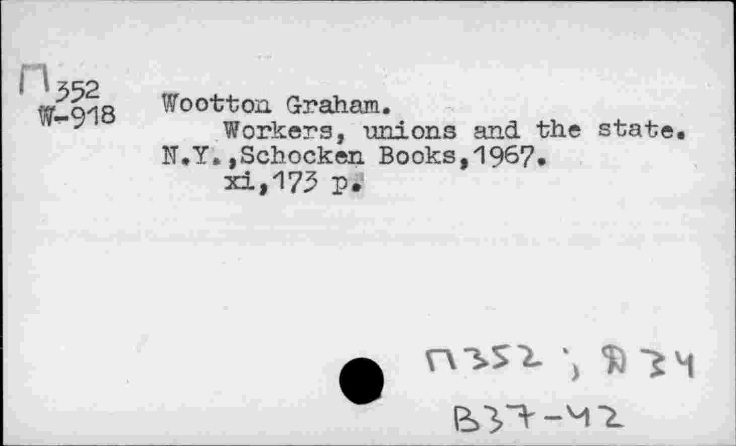 ﻿552
t-918
Wootton Graham.
Workers, unions and the state. N.Y.,Schocken Books,1967» xi,175 p.